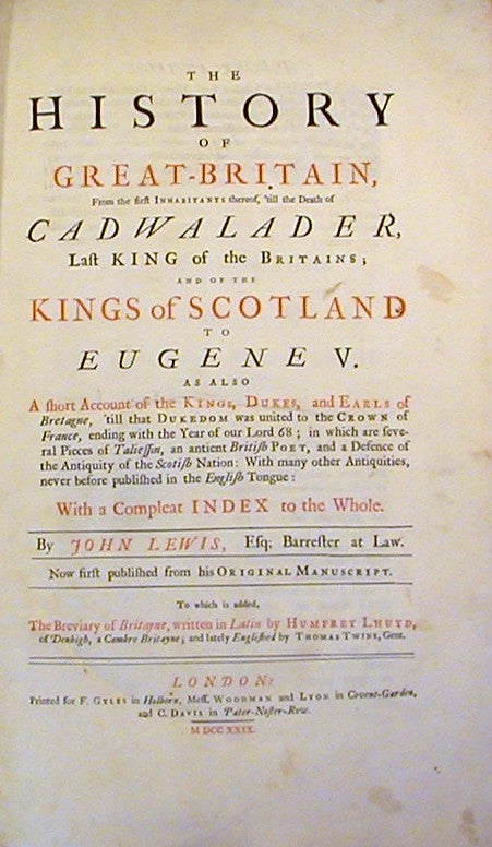 Item #16618 The History of Great-Britain, from the first Inhabitants thereof, 'till the Death of Cadwalader...; and of the Kings of Scotland to Eugene V. and also a short Account of the Kings, Dukes, and Earls of Bretagne...in which are several Pieces of Taliessin, an antient British Poet, and a Defence of the Antiquity of the Scottish Nation ... to this is added The Breviary of Britayne, written in latin by Humphrey Lhuyd ... and Englished by Thomas Twyne. John Lewis, Humphrey Lhuyd, Thomas Twine.