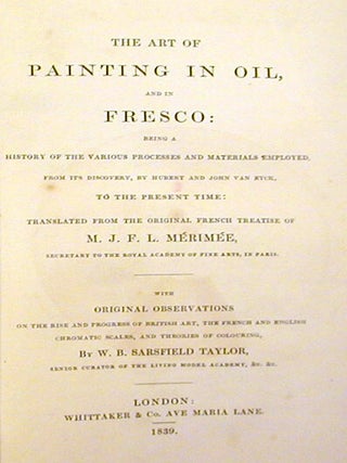 The Art of Painting in Oil, and in Fresco: Being a History of the Various Processes and Materials Employed, from Its Discovery, By Hubert and John Van Eyck, to the Present Time; Translated from the Original French Treatise of M. J. F. L. Mérimée,.. with Original Observations ... by W. B. Sarsfield Taylor ....